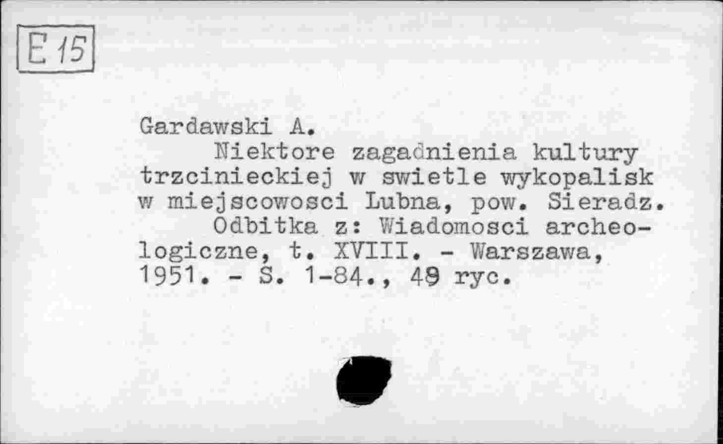 ﻿Е 15
Gardawski A.
Niektore zagadnienia kultury trzcinieckiej V/ swietle wykopalisk vz miejscowosci Lubna, pow. Sieradz.
Odbitka z: Wiadomosci archeo-logiczne, t. XVIII. - Warszawa, 1951. - S. 1-84., 49 rye.